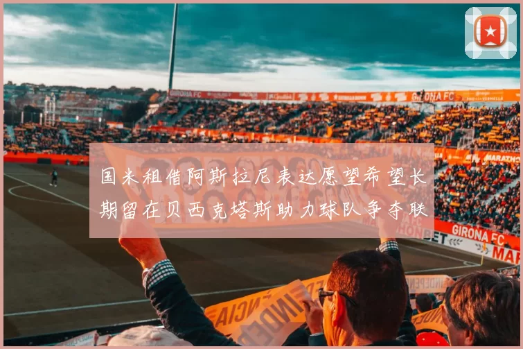 国米租借阿斯拉尼表达愿望希望长期留在贝西克塔斯助力球队争夺联赛冠军
