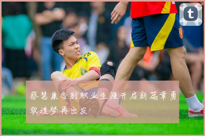 蔡慧康告别职业生涯开启新篇章勇敢追梦再出发