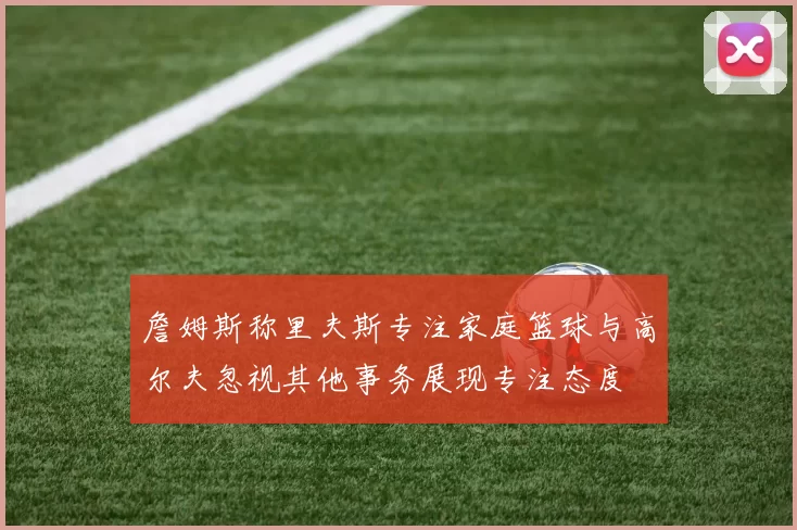 詹姆斯称里夫斯专注家庭篮球与高尔夫忽视其他事务展现专注态度
