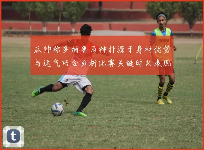 瓜帅称多纳鲁马神扑源于身材优势与运气巧合分析比赛关键时刻表现