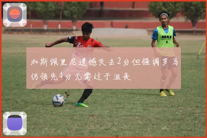 加斯佩里尼遗憾失去2分但强调罗马仍领先4分无需过于沮丧