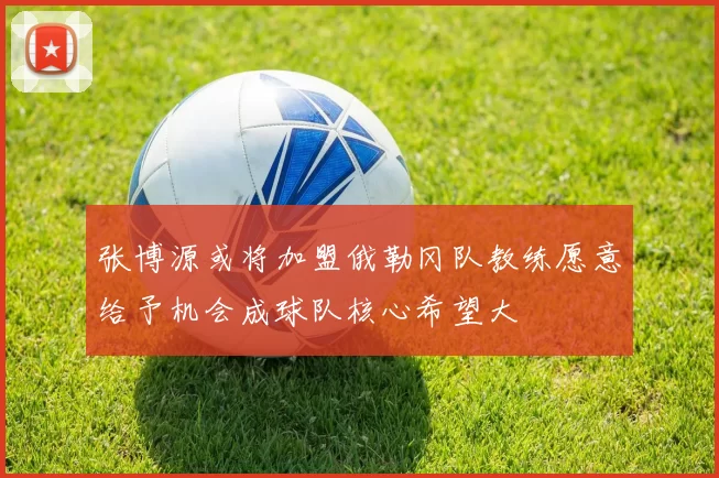 张博源或将加盟俄勒冈队教练愿意给予机会成球队核心希望大