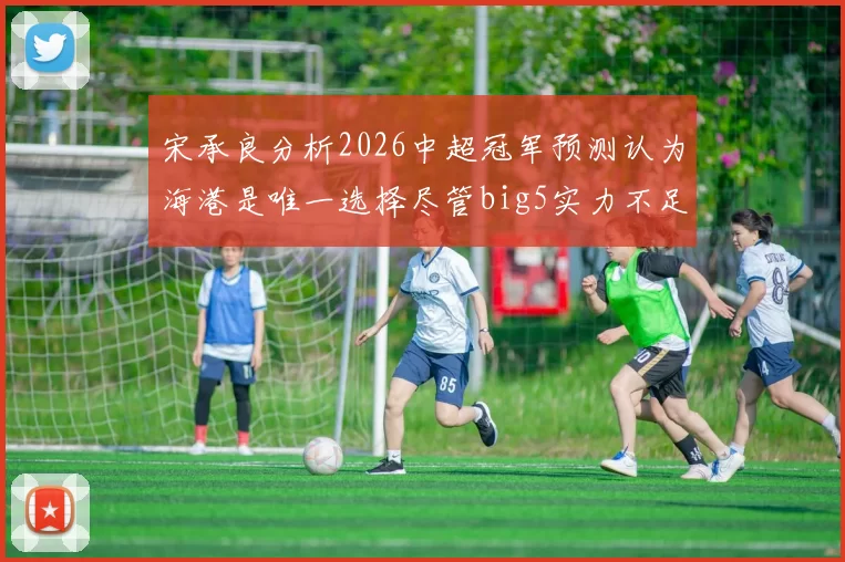 宋承良分析2026中超冠军预测认为海港是唯一选择尽管big5实力不足