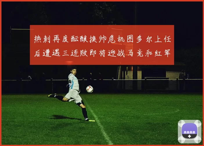 热刺再度酝酿换帅危机图多尔上任后遭遇三连败即将迎战马竞和红军