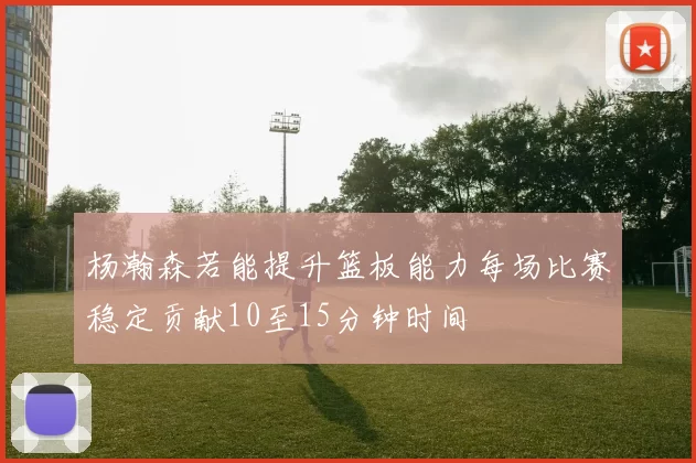 杨瀚森若能提升篮板能力每场比赛稳定贡献10至15分钟时间