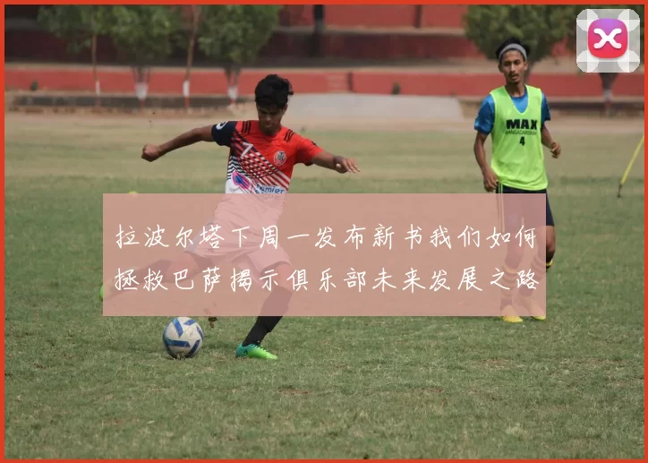 拉波尔塔下周一发布新书我们如何拯救巴萨揭示俱乐部未来发展之路