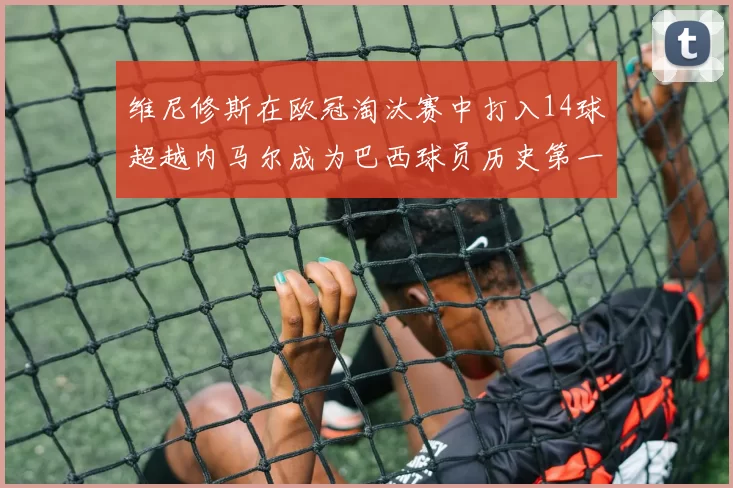 维尼修斯在欧冠淘汰赛中打入14球超越内马尔成为巴西球员历史第一人