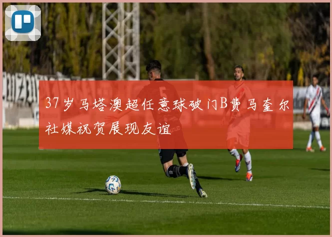 37岁马塔澳超任意球破门B费马奎尔社媒祝贺展现友谊