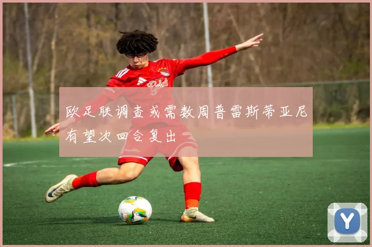 欧足联调查或需数周普雷斯蒂亚尼有望次回合复出