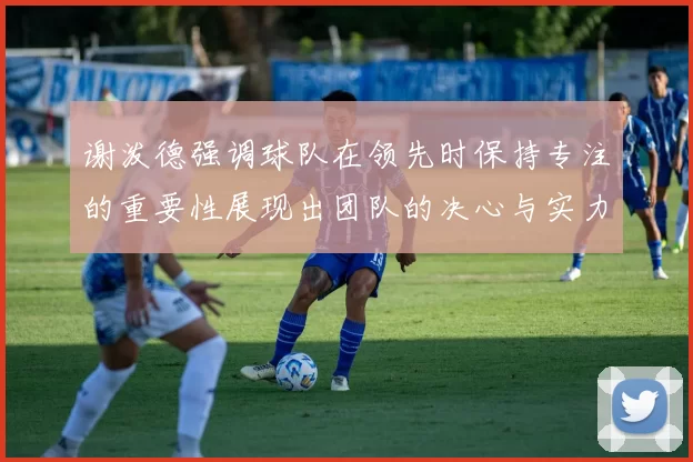 谢泼德强调球队在领先时保持专注的重要性展现出团队的决心与实力