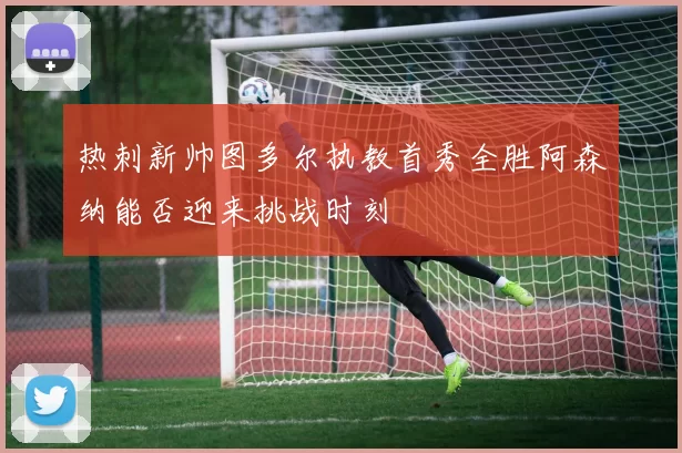 热刺新帅图多尔执教首秀全胜阿森纳能否迎来挑战时刻