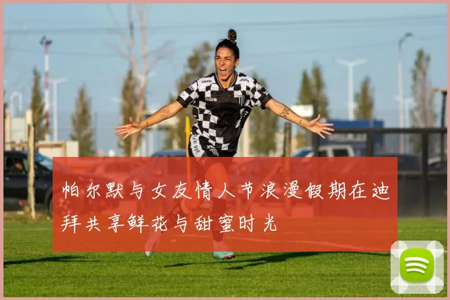 帕尔默与女友情人节浪漫假期在迪拜共享鲜花与甜蜜时光
