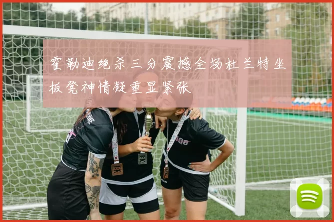 霍勒迪绝杀三分震撼全场杜兰特坐板凳神情凝重显紧张