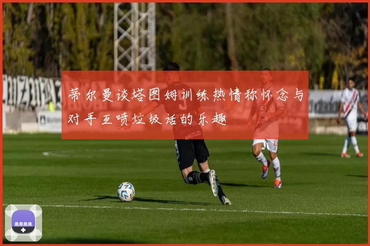 蒂尔曼谈塔图姆训练热情称怀念与对手互喷垃圾话的乐趣
